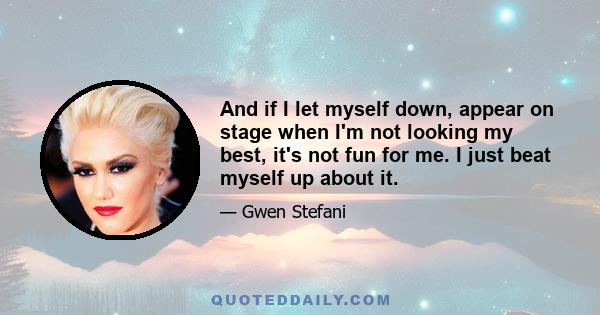 And if I let myself down, appear on stage when I'm not looking my best, it's not fun for me. I just beat myself up about it.