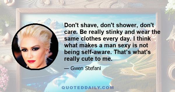 Don't shave, don't shower, don't care. Be really stinky and wear the same clothes every day. I think what makes a man sexy is not being self-aware. That’s what's really cute to me.