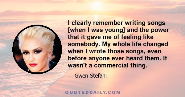 I clearly remember writing songs [when I was young] and the power that it gave me of feeling like somebody. My whole life changed when I wrote those songs, even before anyone ever heard them. It wasn't a commercial