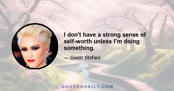 I don't have a strong sense of self-worth unless I'm doing something.