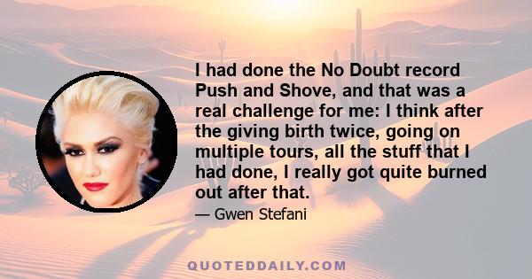 I had done the No Doubt record Push and Shove, and that was a real challenge for me: I think after the giving birth twice, going on multiple tours, all the stuff that I had done, I really got quite burned out after that.