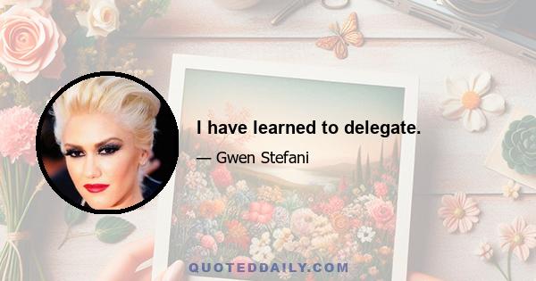 I have learned to delegate.