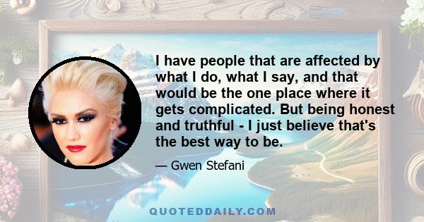 I have people that are affected by what I do, what I say, and that would be the one place where it gets complicated. But being honest and truthful - I just believe that's the best way to be.