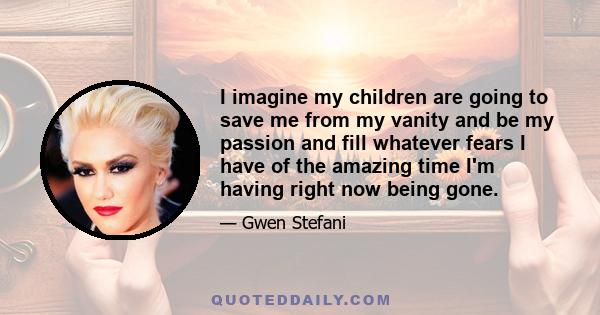 I imagine my children are going to save me from my vanity and be my passion and fill whatever fears I have of the amazing time I'm having right now being gone.