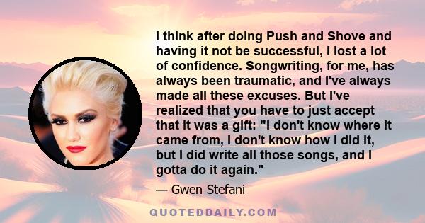 I think after doing Push and Shove and having it not be successful, I lost a lot of confidence. Songwriting, for me, has always been traumatic, and I've always made all these excuses. But I've realized that you have to