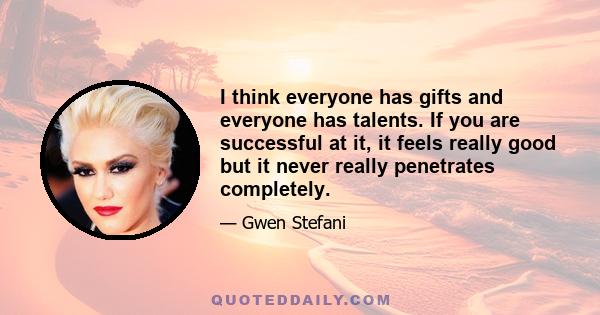 I think everyone has gifts and everyone has talents. If you are successful at it, it feels really good but it never really penetrates completely.