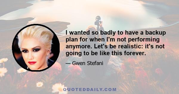 I wanted so badly to have a backup plan for when I'm not performing anymore. Let's be realistic: it's not going to be like this forever.