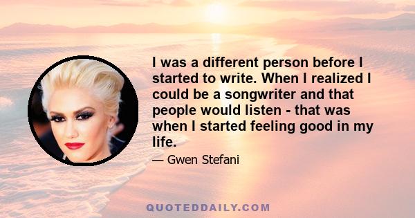 I was a different person before I started to write. When I realized I could be a songwriter and that people would listen - that was when I started feeling good in my life.