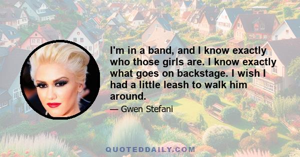 I'm in a band, and I know exactly who those girls are. I know exactly what goes on backstage. I wish I had a little leash to walk him around.