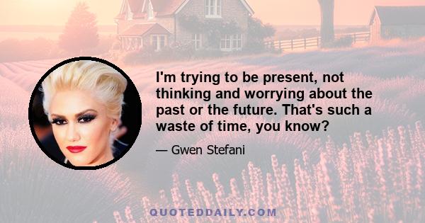 I'm trying to be present, not thinking and worrying about the past or the future. That's such a waste of time, you know?