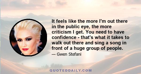 It feels like the more I'm out there in the public eye, the more criticism I get. You need to have confidence - that's what it takes to walk out there and sing a song in front of a huge group of people.