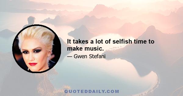 It takes a lot of selfish time to make music.