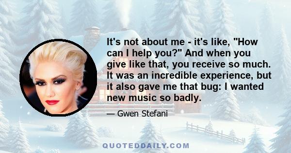 It's not about me - it's like, How can I help you? And when you give like that, you receive so much. It was an incredible experience, but it also gave me that bug: I wanted new music so badly.