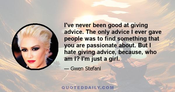 I've never been good at giving advice. The only advice I ever gave people was to find something that you are passionate about. But I hate giving advice, because, who am I? I'm just a girl.