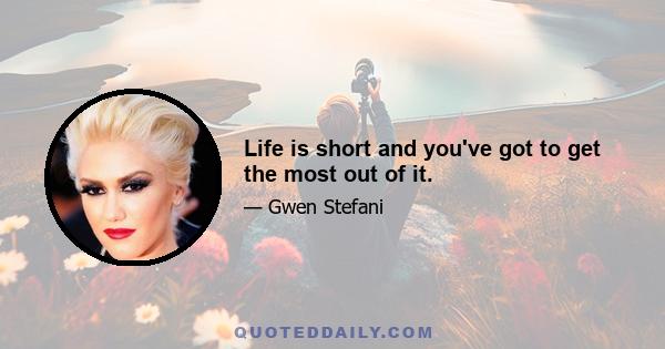 Life is short and you've got to get the most out of it.