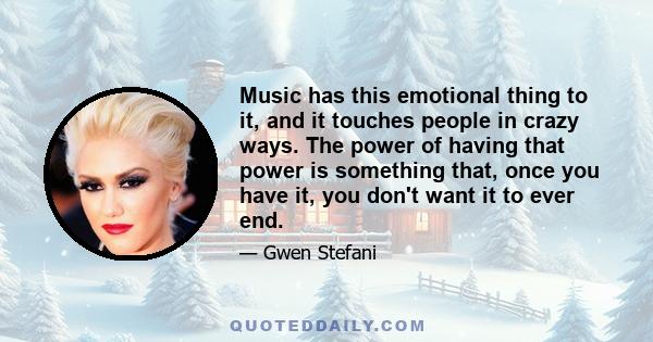 Music has this emotional thing to it, and it touches people in crazy ways. The power of having that power is something that, once you have it, you don't want it to ever end.