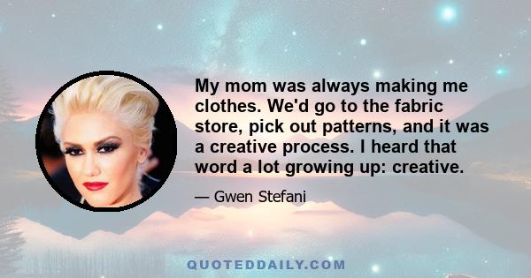 My mom was always making me clothes. We'd go to the fabric store, pick out patterns, and it was a creative process. I heard that word a lot growing up: creative.