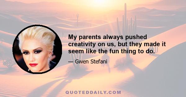 My parents always pushed creativity on us, but they made it seem like the fun thing to do.