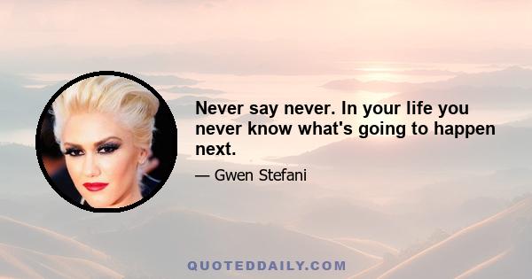 Never say never. In your life you never know what's going to happen next.