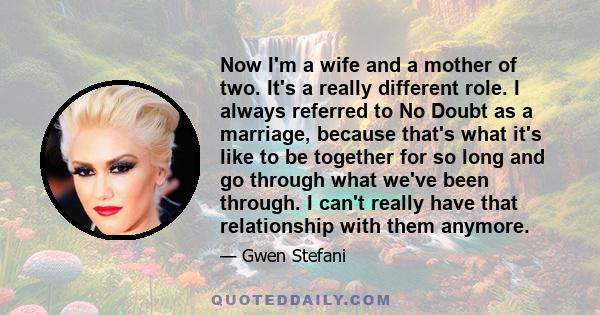 Now I'm a wife and a mother of two. It's a really different role. I always referred to No Doubt as a marriage, because that's what it's like to be together for so long and go through what we've been through. I can't