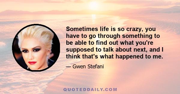 Sometimes life is so crazy, you have to go through something to be able to find out what you're supposed to talk about next, and I think that's what happened to me.