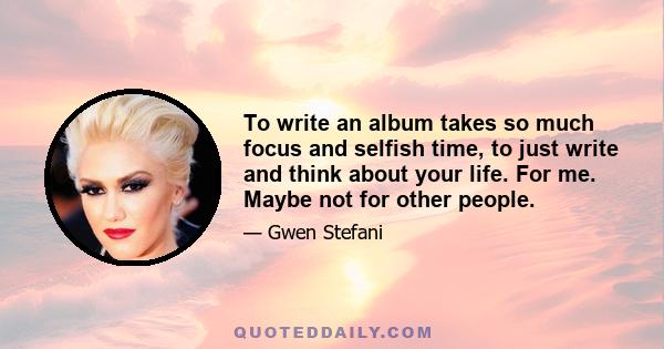 To write an album takes so much focus and selfish time, to just write and think about your life. For me. Maybe not for other people.