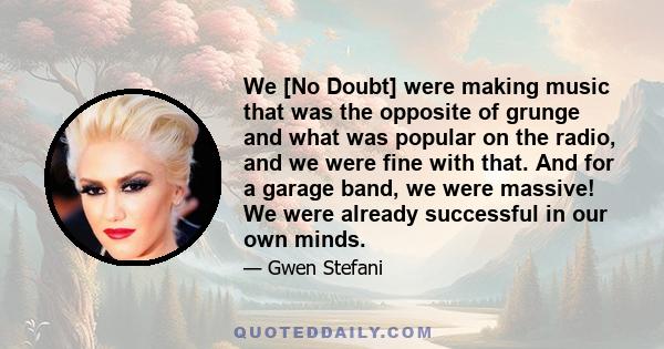 We [No Doubt] were making music that was the opposite of grunge and what was popular on the radio, and we were fine with that. And for a garage band, we were massive! We were already successful in our own minds.