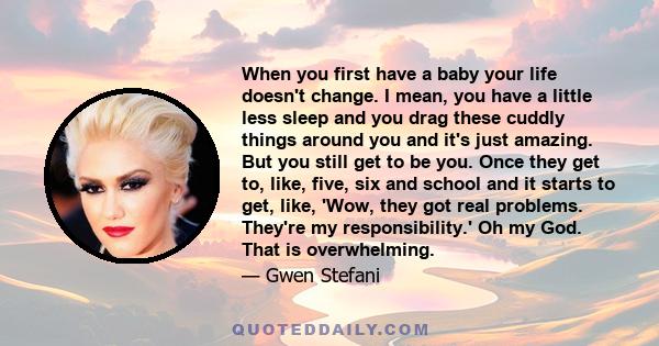 When you first have a baby your life doesn't change. I mean, you have a little less sleep and you drag these cuddly things around you and it's just amazing. But you still get to be you. Once they get to, like, five, six 