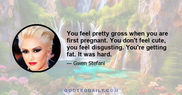 You feel pretty gross when you are first pregnant. You don't feel cute, you feel disgusting. You're getting fat. It was hard.