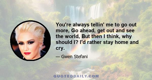 You're always tellin' me to go out more, Go ahead, get out and see the world, But then I think, why should I? I'd rather stay home and cry.