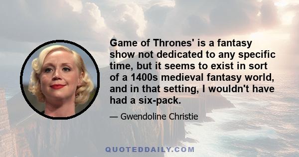 Game of Thrones' is a fantasy show not dedicated to any specific time, but it seems to exist in sort of a 1400s medieval fantasy world, and in that setting, I wouldn't have had a six-pack.