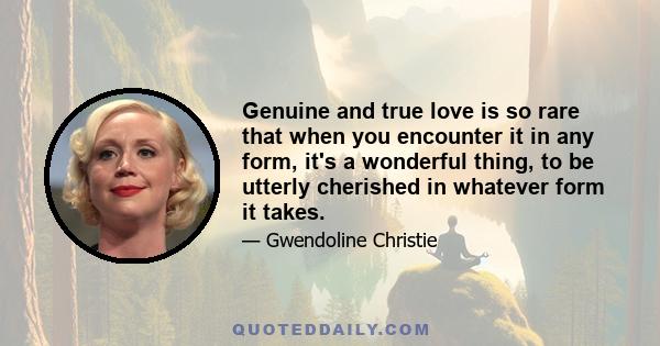 Genuine and true love is so rare that when you encounter it in any form, it's a wonderful thing, to be utterly cherished in whatever form it takes.