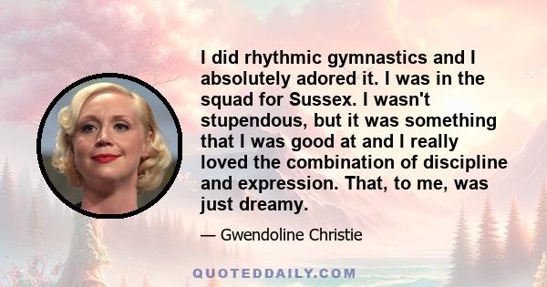 I did rhythmic gymnastics and I absolutely adored it. I was in the squad for Sussex. I wasn't stupendous, but it was something that I was good at and I really loved the combination of discipline and expression. That, to 