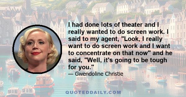 I had done lots of theater and I really wanted to do screen work. I said to my agent, Look, I really want to do screen work and I want to concentrate on that now and he said, Well, it's going to be tough for you.