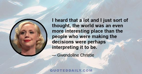 I heard that a lot and I just sort of thought, the world was an even more interesting place than the people who were making the decisions were perhaps interpreting it to be.