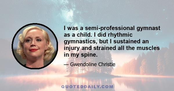 I was a semi-professional gymnast as a child. I did rhythmic gymnastics, but I sustained an injury and strained all the muscles in my spine.