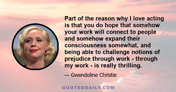 Part of the reason why I love acting is that you do hope that somehow your work will connect to people and somehow expand their consciousness somewhat, and being able to challenge notions of prejudice through work -