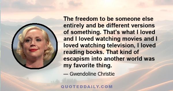 The freedom to be someone else entirely and be different versions of something. That's what I loved and I loved watching movies and I loved watching television, I loved reading books. That kind of escapism into another