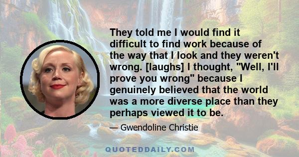 They told me I would find it difficult to find work because of the way that I look and they weren't wrong. [laughs] I thought, Well, I'll prove you wrong because I genuinely believed that the world was a more diverse