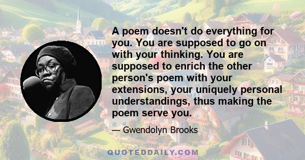 A poem doesn't do everything for you. You are supposed to go on with your thinking. You are supposed to enrich the other person's poem with your extensions, your uniquely personal understandings, thus making the poem