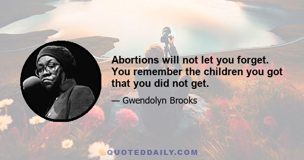 Abortions will not let you forget. You remember the children you got that you did not get.