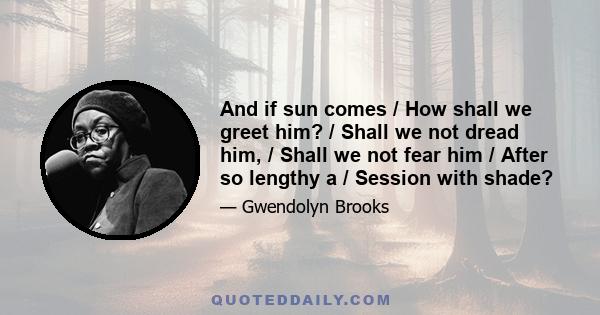 And if sun comes / How shall we greet him? / Shall we not dread him, / Shall we not fear him / After so lengthy a / Session with shade?