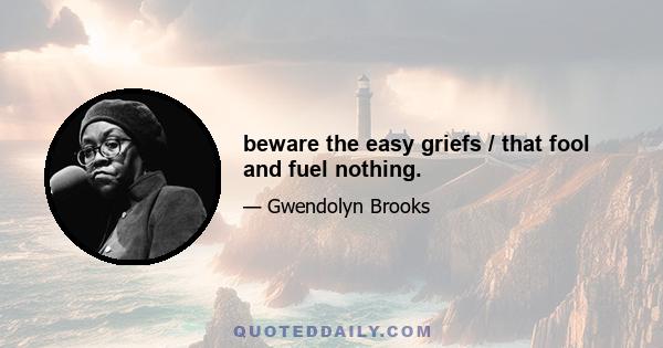 beware the easy griefs / that fool and fuel nothing.