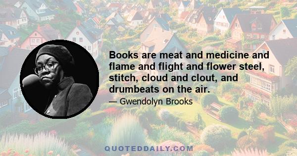 Books are meat and medicine and flame and flight and flower steel, stitch, cloud and clout, and drumbeats on the air.