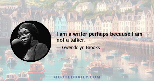 I am a writer perhaps because I am not a talker.