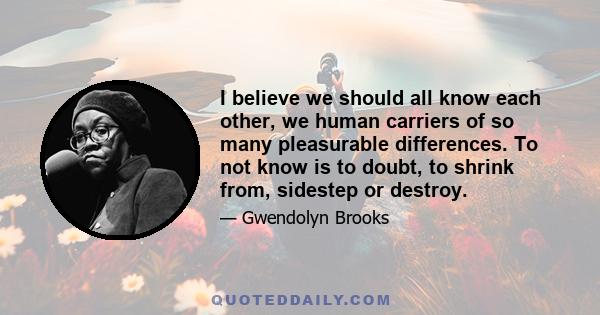 I believe we should all know each other, we human carriers of so many pleasurable differences. To not know is to doubt, to shrink from, sidestep or destroy.