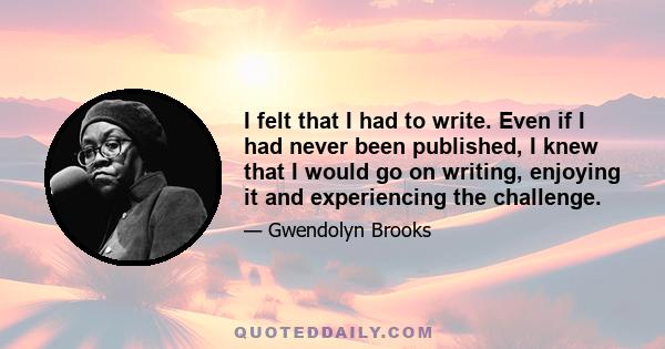 I felt that I had to write. Even if I had never been published, I knew that I would go on writing, enjoying it and experiencing the challenge.