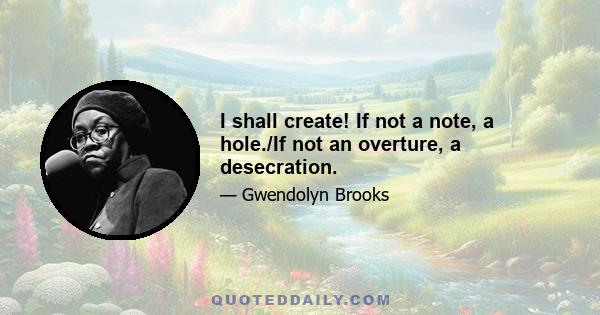 I shall create! If not a note, a hole./If not an overture, a desecration.