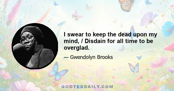 I swear to keep the dead upon my mind, / Disdain for all time to be overglad.