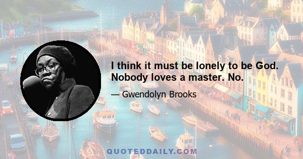 I think it must be lonely to be God. Nobody loves a master. No.